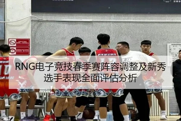 RNG电子竞技春季赛阵容调整及新秀选手表现全面评估分析（KAIYUN）